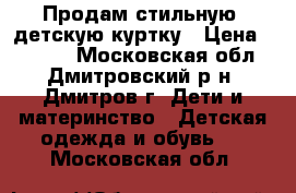 Продам стильную, детскую куртку › Цена ­ 1 500 - Московская обл., Дмитровский р-н, Дмитров г. Дети и материнство » Детская одежда и обувь   . Московская обл.